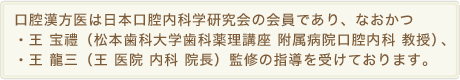 口腔漢方医は日本口腔内科学研究会の会員であり、なおかつ・王 宝禮（松本歯科大学歯科薬理講座 附属病院口腔内科 教授）、・王 龍三（王 医院 内科 院長）監修の指導を受けております。